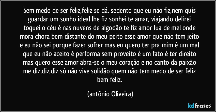 Sem medo de ser feliz,feliz se dá. sedento que eu não fiz,nem quis guardar/um sonho ideal lhe fiz sonhei te amar, viajando delirei toquei o céu é nas nuvens de algodão te fiz amor lua de mel onde mora /chora bem distante do meu peito esse amor que não tem jeito e eu não sei porque fazer sofrer mas eu quero ter pra mim/ é um mal que eu não aceito é performa sem proveito é um fato é ter direito mas quero esse amor /abra-se o meu coração e no canto da paixão me diz,diz,diz só não vive solidão quem não tem medo de ser feliz bem feliz. (Antonio Oliveira)