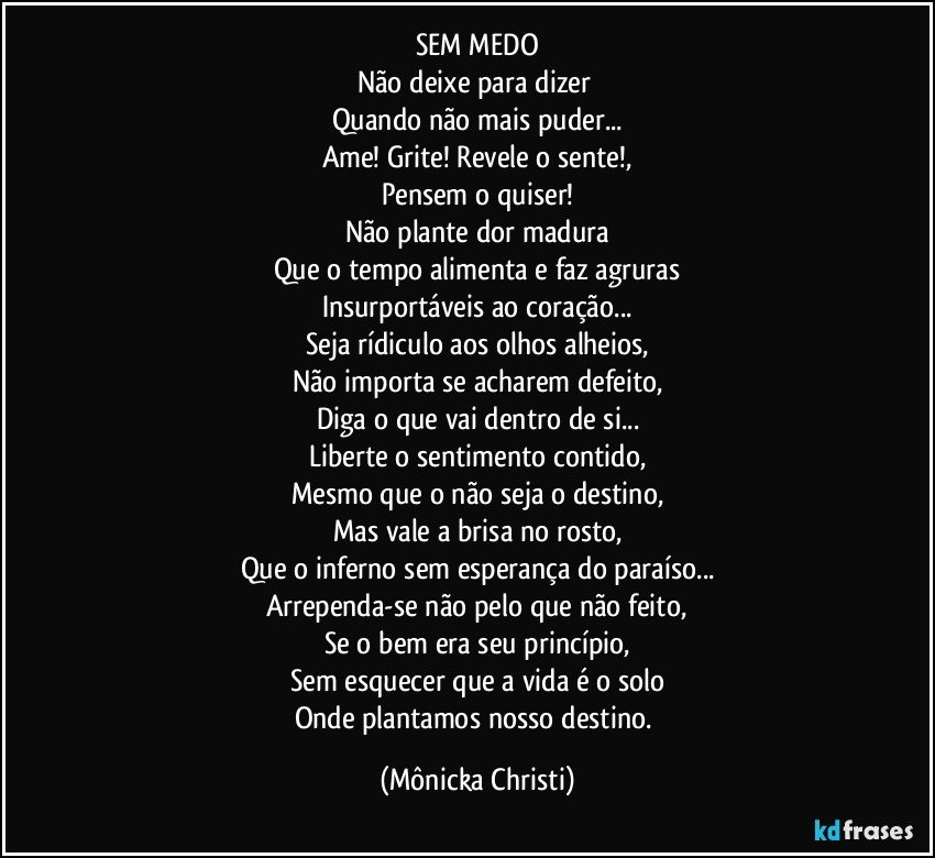 SEM MEDO
Não deixe para dizer 
Quando não mais puder...
Ame! Grite! Revele o sente!,
Pensem o quiser!
Não plante dor madura
Que o tempo alimenta e faz agruras
Insurportáveis ao coração...
Seja rídiculo aos olhos alheios,
Não importa se acharem defeito,
Diga o que vai dentro de si...
Liberte o sentimento contido,
Mesmo que o não seja o destino,
Mas vale a brisa no rosto,
Que o inferno sem esperança do paraíso...
Arrependa-se não pelo que não feito,
Se o bem era seu princípio,
Sem esquecer que a vida é o solo
Onde plantamos nosso destino. (Mônicka Christi)