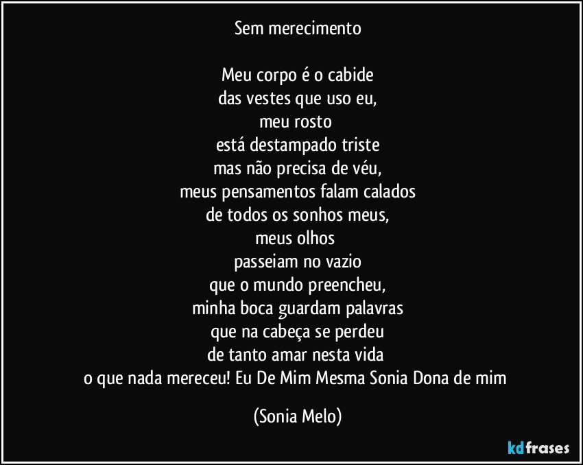 Sem merecimento

Meu corpo é o cabide
das vestes que uso eu,
meu rosto 
está destampado triste
mas não precisa de véu,
meus pensamentos falam calados
de todos os sonhos meus,
meus olhos 
passeiam no vazio
que o mundo preencheu,
minha boca guardam palavras
que na cabeça se perdeu
de tanto amar nesta vida 
o que nada mereceu! Eu  De Mim Mesma Sonia  Dona de mim (Sonia Melo)