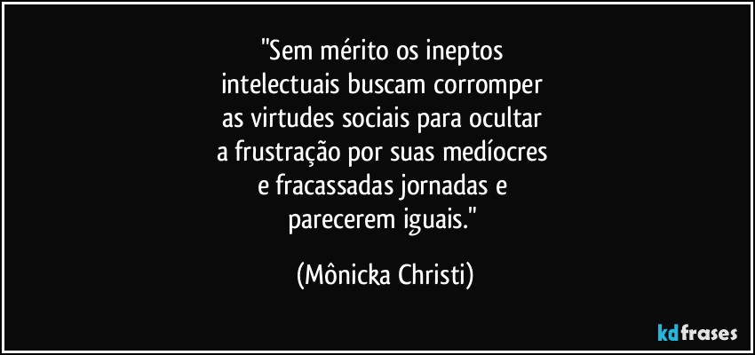 "Sem mérito os ineptos 
intelectuais buscam corromper 
as virtudes sociais para ocultar 
a frustração por suas medíocres 
e fracassadas jornadas e 
parecerem iguais." (Mônicka Christi)