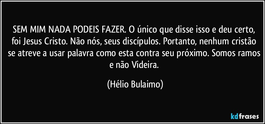 SEM MIM NADA PODEIS FAZER. O único que disse isso e deu certo, foi Jesus Cristo. Não nós, seus discípulos. Portanto, nenhum cristão se atreve a usar palavra como esta contra seu próximo. Somos ramos e não Videira. (Hélio Bulaimo)