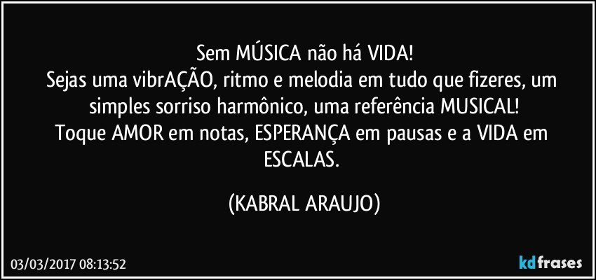 Sem MÚSICA não há VIDA!
Sejas uma vibrAÇÃO, ritmo e melodia em tudo que fizeres, um simples sorriso harmônico, uma referência MUSICAL!
Toque AMOR em notas, ESPERANÇA em pausas e a VIDA em ESCALAS. (KABRAL ARAUJO)