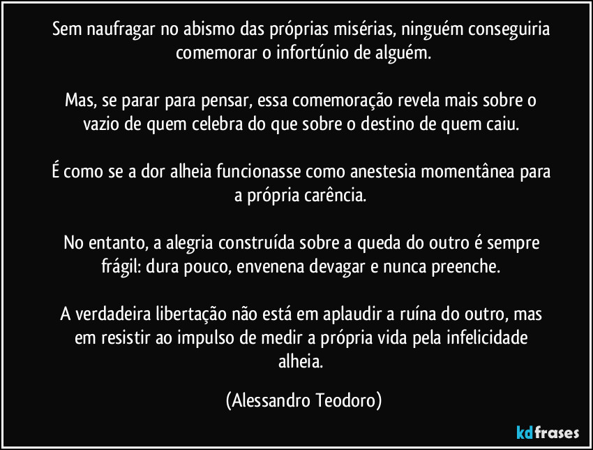 Sem naufragar no abismo das próprias misérias, ninguém conseguiria comemorar o infortúnio de alguém.

Mas, se parar para pensar, essa comemoração revela mais sobre o vazio de quem celebra do que sobre o destino de quem caiu. 

É como se a dor alheia funcionasse como anestesia momentânea para a própria carência. 

No entanto, a alegria construída sobre a queda do outro é sempre frágil: dura pouco, envenena devagar e nunca preenche. 

A verdadeira libertação não está em aplaudir a ruína do outro, mas em resistir ao impulso de medir a própria vida pela infelicidade alheia. (Alessandro Teodoro)