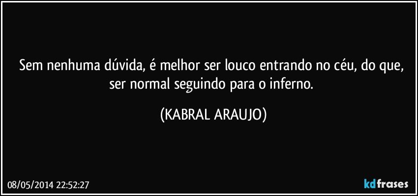 Sem nenhuma dúvida, é melhor ser louco entrando no céu, do que, ser normal seguindo para o inferno. (KABRAL ARAUJO)