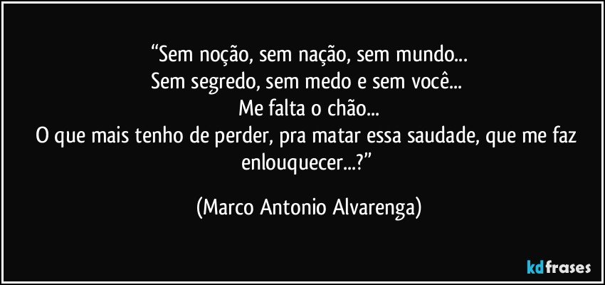 “Sem noção, sem nação, sem mundo...
Sem segredo, sem medo e sem você... 
Me falta o chão...
O que mais tenho de perder, pra matar essa saudade, que me faz enlouquecer...?” (Marco Antonio Alvarenga)