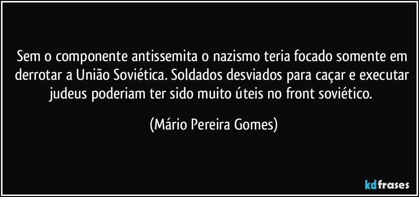 Sem o componente antissemita o nazismo teria focado somente em derrotar a União Soviética. Soldados desviados para caçar e executar judeus poderiam ter sido muito úteis no front soviético. (Mário Pereira Gomes)