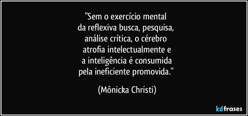 "Sem o exercício mental
da reflexiva busca, pesquisa,
análise crítica, o cérebro
atrofia intelectualmente e
a inteligência é consumida
pela ineficiente promovida." (Mônicka Christi)