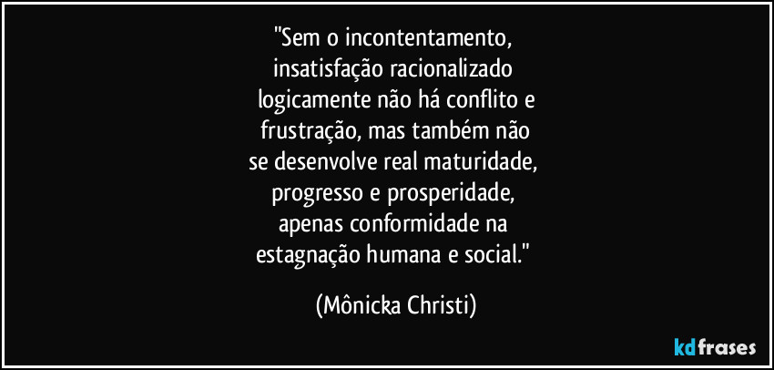 "Sem o incontentamento, 
insatisfação racionalizado 
logicamente não há conflito e
 frustração, mas também não 
se desenvolve real maturidade, 
progresso e prosperidade, 
apenas conformidade na 
estagnação humana e social." (Mônicka Christi)
