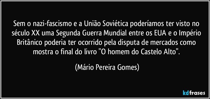 Sem o nazi-fascismo e a União Soviética poderíamos ter visto no século XX uma Segunda Guerra Mundial entre os EUA e o Império Britânico poderia ter ocorrido pela disputa de mercados como mostra o final do livro "O homem do Castelo Alto". (Mário Pereira Gomes)