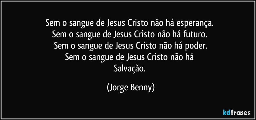 Sem o sangue de Jesus Cristo não há esperança. 
Sem o sangue de Jesus Cristo não há futuro. 
Sem o sangue de Jesus Cristo não há poder.
Sem o sangue de Jesus Cristo não há 
Salvação. (Jorge Benny)