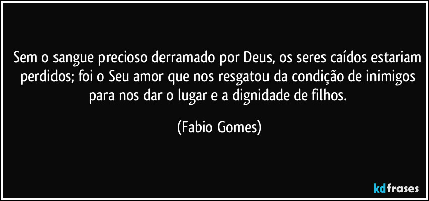 Sem o sangue precioso derramado por Deus, os seres caídos estariam perdidos; foi o Seu amor que nos resgatou da condição de inimigos para nos dar o lugar e a dignidade de filhos. (Fabio Gomes)