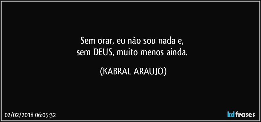 Sem orar, eu não sou nada e, 
sem DEUS, muito menos ainda. (KABRAL ARAUJO)