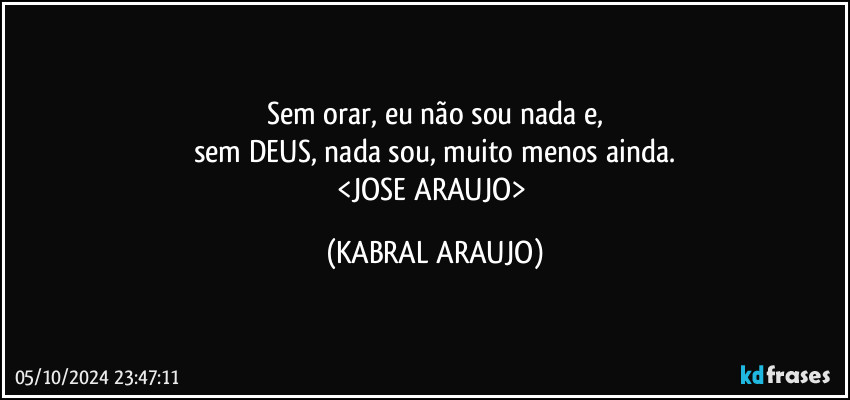 Sem orar, eu não sou nada e,
sem DEUS, nada sou, muito menos ainda.
<JOSE ARAUJO> (KABRAL ARAUJO)