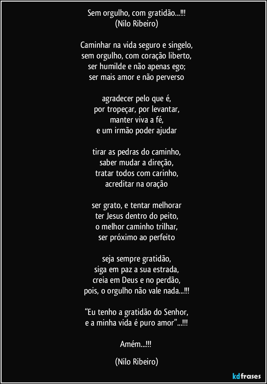 Sem orgulho, com gratidão...!!!
(Nilo Ribeiro)

Caminhar na vida seguro e singelo,
sem orgulho, com coração liberto,
ser humilde e não apenas ego;
ser mais amor e não perverso

agradecer pelo que é,
por tropeçar, por levantar,
manter viva a fé,
e um irmão poder ajudar

tirar as pedras do caminho,
saber mudar a direção,
tratar todos com carinho,
acreditar na oração

ser grato, e tentar melhorar
ter Jesus dentro do peito,
o melhor caminho trilhar,
ser próximo ao perfeito

seja sempre gratidão,
siga em paz a sua estrada,
creia em Deus e no perdão,
pois, o orgulho não vale nada...!!!

“Eu tenho a gratidão do Senhor,
e a minha vida é puro amor”...!!!

Amém...!!! (Nilo Ribeiro)