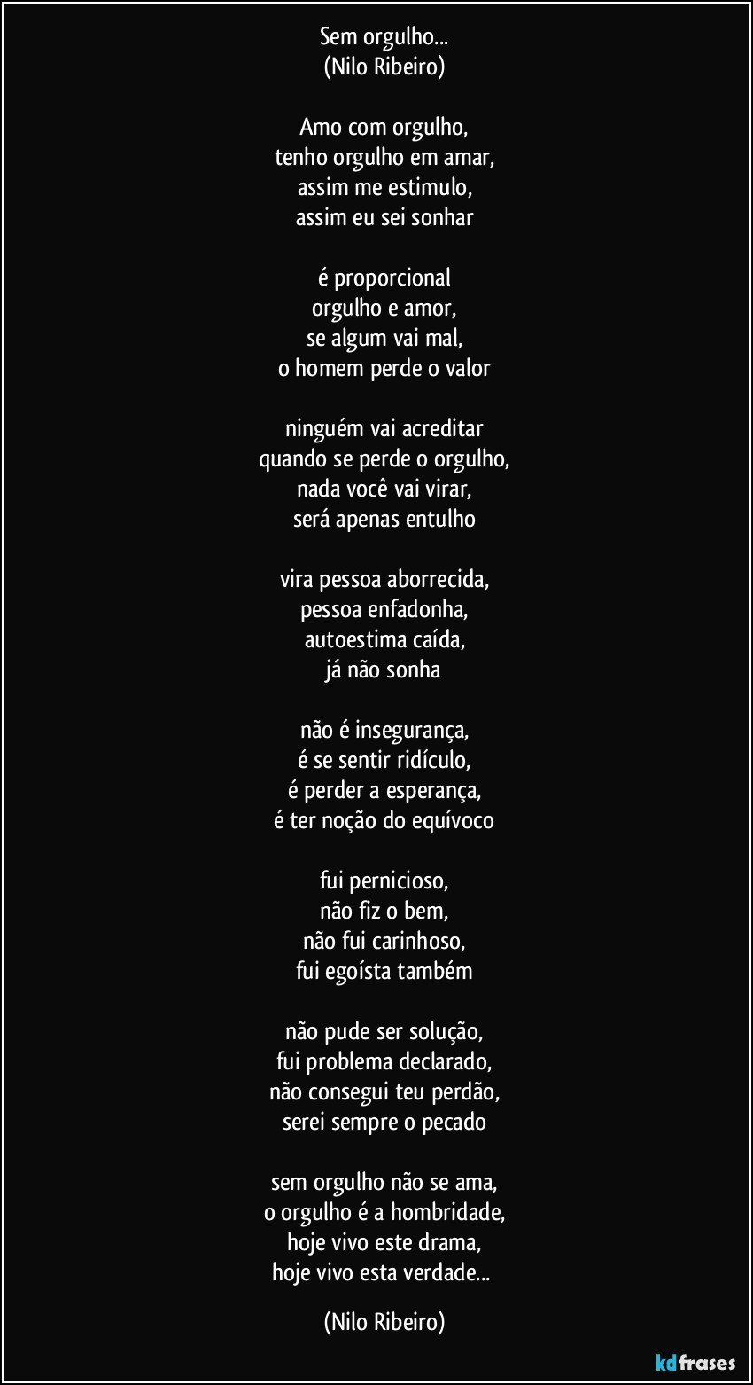 Sem orgulho...
(Nilo Ribeiro)

Amo com orgulho,
tenho orgulho em amar,
assim me estimulo,
assim eu sei sonhar

é proporcional
orgulho e amor,
se algum vai mal,
o homem perde o valor

ninguém vai acreditar
quando se perde o orgulho,
nada você vai virar,
será apenas entulho

vira pessoa aborrecida,
pessoa enfadonha,
autoestima caída,
já não sonha

não é insegurança,
é se sentir ridículo,
é perder a esperança,
é ter noção do equívoco

fui pernicioso,
não fiz o bem,
não fui carinhoso,
fui egoísta também

não pude ser solução,
fui problema declarado,
não consegui teu perdão,
serei sempre o pecado

sem orgulho não se ama,
o orgulho é a hombridade,
hoje vivo este drama,
hoje vivo esta verdade... (Nilo Ribeiro)