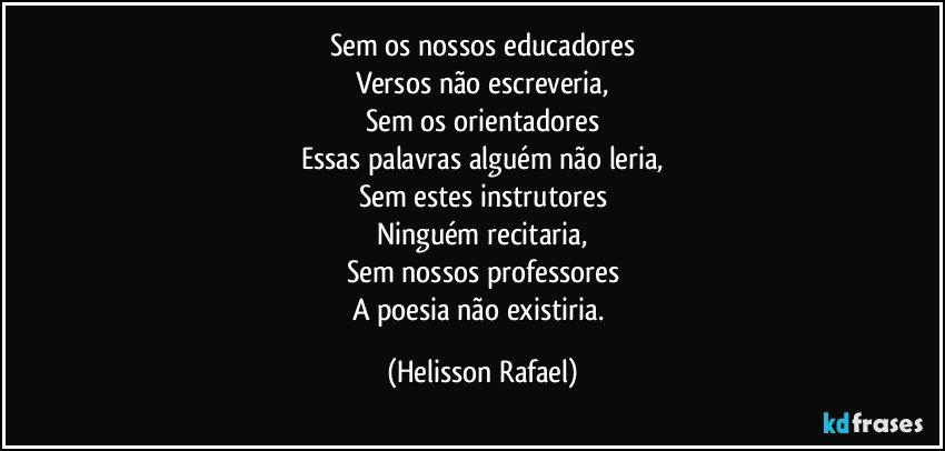 Sem os nossos educadores
Versos não escreveria,
Sem os orientadores
Essas palavras alguém não leria,
Sem estes instrutores
Ninguém recitaria,
Sem nossos professores
A poesia não existiria. (Helisson Rafael)