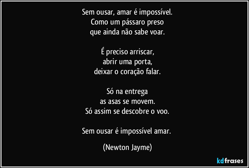 Sem ousar, amar é impossível.
Como um pássaro preso
que ainda não sabe voar.

É preciso arriscar,
abrir uma porta,
deixar o coração falar.

Só na entrega
as asas se movem.
Só assim se descobre o voo.

Sem ousar é impossível amar. (Newton Jayme)
