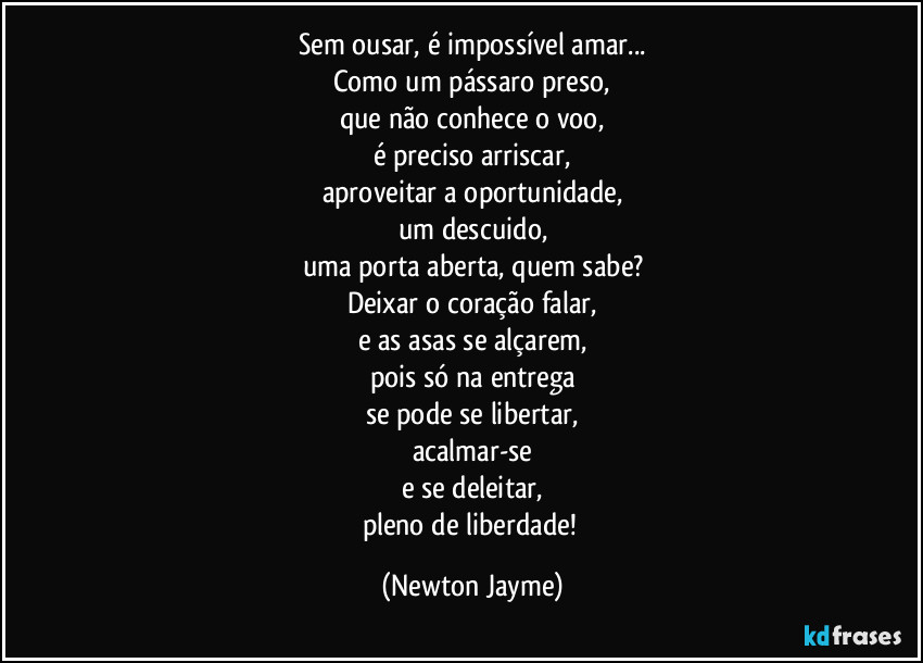 Sem ousar, é impossível amar...
Como um pássaro preso,
que não conhece o voo,
é preciso arriscar,
aproveitar a oportunidade,
um descuido,
uma porta aberta, quem sabe?
Deixar o coração falar,
e as asas se alçarem,
pois só na entrega
se pode se libertar,
acalmar-se
e se deleitar,
pleno de liberdade! (Newton Jayme)