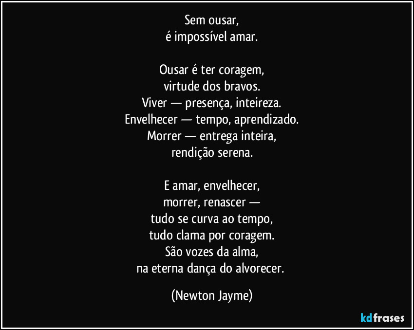 Sem ousar,
é impossível amar.
Ousar é ter coragem,
virtude dos bravos.
Viver — presença, inteireza.
Envelhecer — tempo, aprendizado.
Morrer — entrega inteira,
rendição serena.
E amar, envelhecer,
morrer, renascer —
tudo se curva ao tempo,
tudo clama por coragem.
São vozes da alma,
na eterna dança do alvorecer. (Newton Jayme)