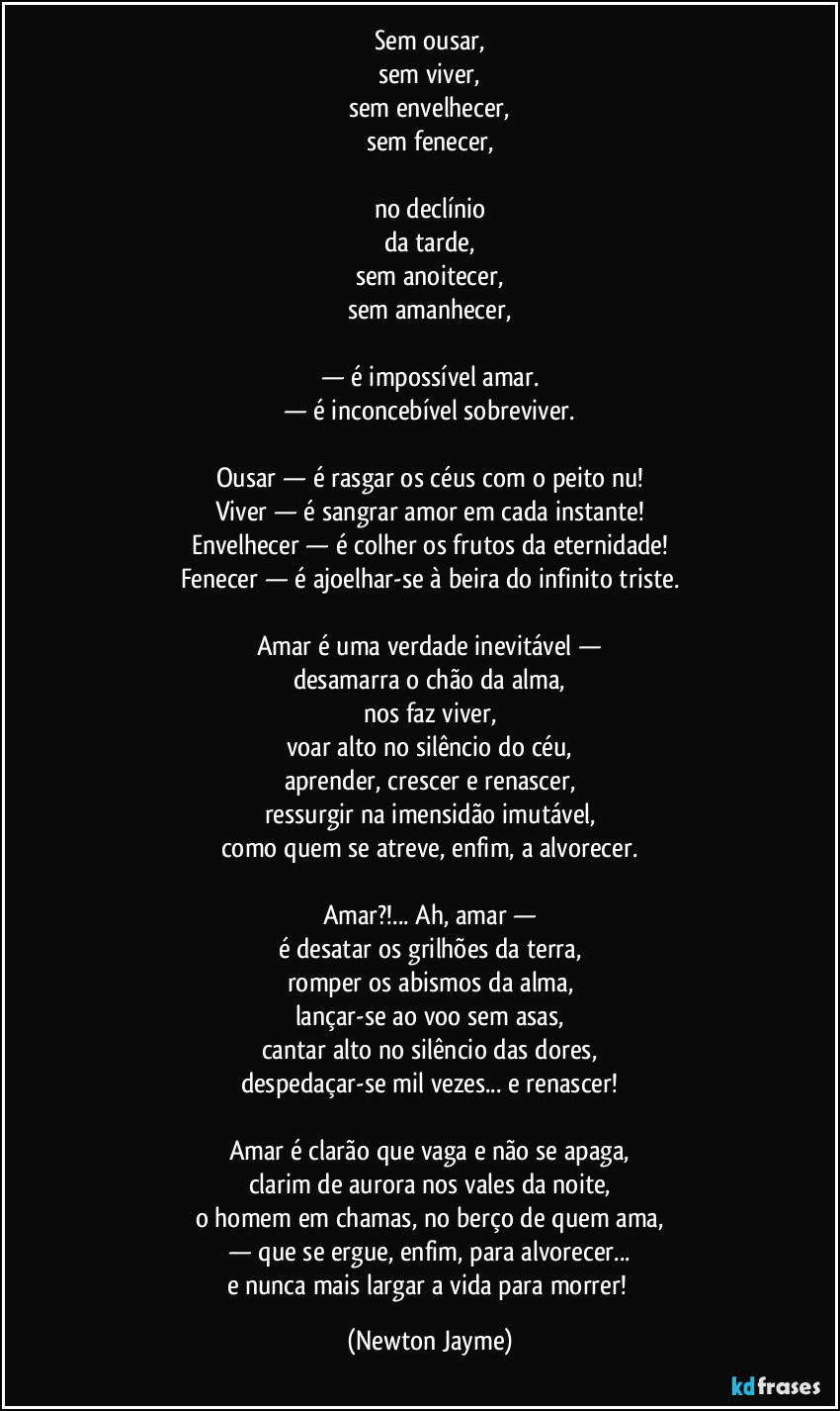 Sem ousar,
sem viver,
sem envelhecer,
sem fenecer,
no declínio
da tarde,
sem anoitecer,
sem amanhecer,
— é impossível amar.
— é inconcebível sobreviver.
Ousar — é rasgar os céus com o peito nu!
Viver — é sangrar amor em cada instante!
Envelhecer — é colher os frutos da eternidade!
Fenecer — é ajoelhar-se à beira do infinito triste.
Amar é uma verdade inevitável —
desamarra o chão da alma,
nos faz viver,
voar alto no silêncio do céu,
aprender, crescer e renascer,
ressurgir na imensidão imutável,
como quem se atreve, enfim, a alvorecer.
Amar?!... Ah, amar —
é desatar os grilhões da terra,
romper os abismos da alma,
lançar-se ao voo sem asas,
cantar alto no silêncio das dores,
despedaçar-se mil vezes... e renascer!
Amar é clarão que vaga e não se apaga,
clarim de aurora nos vales da noite,
o homem em chamas, no berço de quem ama,
— que se ergue, enfim, para alvorecer...
e nunca mais largar a vida para morrer! (Newton Jayme)