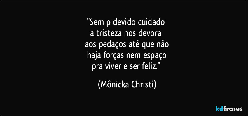 "Sem p devido cuidado 
a tristeza nos devora 
aos pedaços até que não
 haja forças nem espaço 
pra viver e ser feliz." (Mônicka Christi)