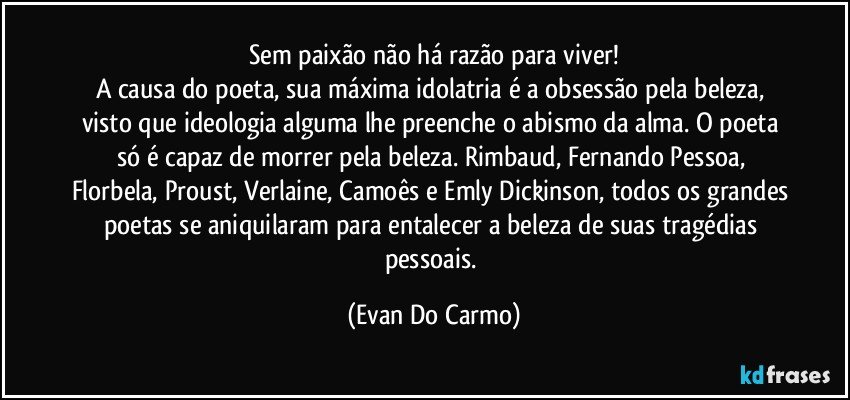 Sem paixão não há razão para viver!
A causa do poeta, sua máxima idolatria é a obsessão pela beleza, visto que ideologia alguma lhe preenche o abismo da alma. O poeta só é capaz de morrer pela beleza. Rimbaud, Fernando Pessoa, Florbela, Proust, Verlaine, Camoês e Emly Dickinson, todos os grandes poetas se aniquilaram para entalecer a beleza de suas tragédias pessoais. (Evan Do Carmo)