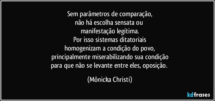 Sem parâmetros de comparação,
não há escolha sensata ou 
manifestação legítima.
Por isso sistemas ditatoriais
homogenizam a condição do povo,
principalmente miserabilizando sua condição
para que não se levante entre eles, oposição. (Mônicka Christi)