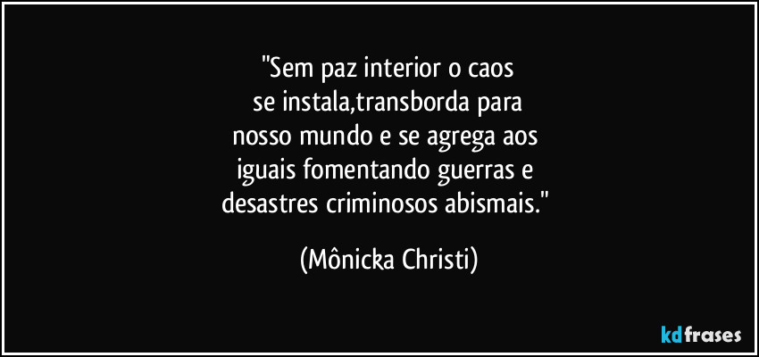 "Sem paz interior o caos
 se instala,transborda para 
nosso mundo e se agrega aos 
iguais fomentando guerras e 
desastres criminosos abismais." (Mônicka Christi)