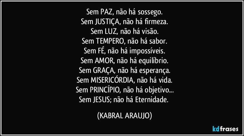 Sem PAZ, não há sossego.
Sem JUSTIÇA, não há firmeza.
Sem LUZ, não há visão.
Sem TEMPERO, não há sabor.
Sem FÉ, não há impossíveis.
Sem AMOR, não há equilíbrio.
Sem GRAÇA, não há esperança.
Sem MISERICÓRDIA, não há  vida.
Sem PRINCÍPIO, não há objetivo...
Sem JESUS; não há Eternidade. (KABRAL ARAUJO)