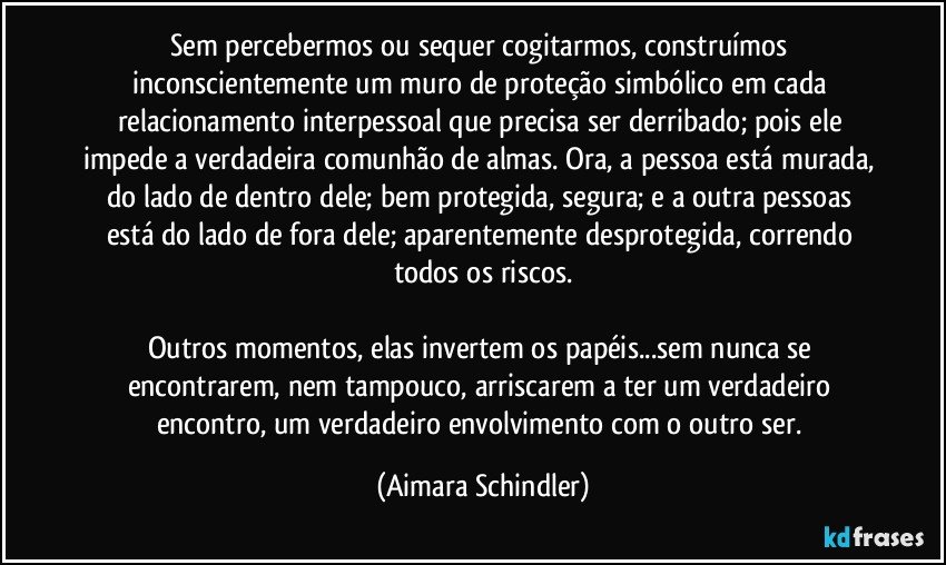 Sem percebermos ou sequer cogitarmos, construímos inconscientemente um muro de proteção simbólico em cada relacionamento interpessoal que precisa ser derribado; pois ele impede a verdadeira comunhão de almas. Ora, a pessoa está murada, do lado de dentro dele; bem protegida, segura; e a outra pessoas está do lado de fora dele; aparentemente desprotegida, correndo todos os riscos.

Outros momentos, elas invertem os papéis...sem nunca se encontrarem, nem tampouco, arriscarem a ter um verdadeiro encontro, um verdadeiro envolvimento com o outro ser. (Aimara Schindler)