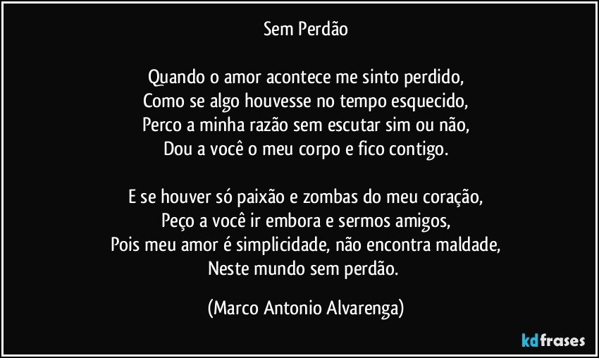 Sem Perdão

Quando o amor acontece me sinto perdido,
Como se algo houvesse no tempo esquecido,
Perco a minha razão sem escutar sim ou não,
Dou a você o meu corpo e fico contigo.

E se houver só paixão e zombas do meu coração,
Peço a você ir embora e sermos amigos,
Pois meu amor é simplicidade, não encontra maldade,
Neste mundo sem perdão. (Marco Antonio Alvarenga)