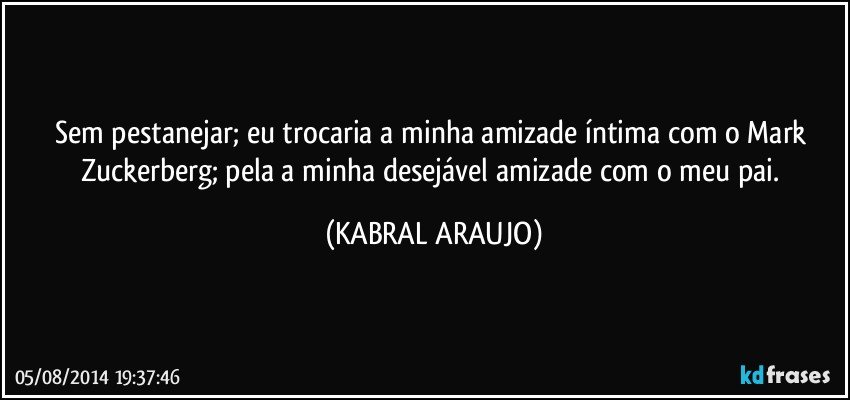 Sem pestanejar; eu trocaria a minha amizade íntima com o Mark Zuckerberg; pela a minha desejável amizade com o meu pai. (KABRAL ARAUJO)