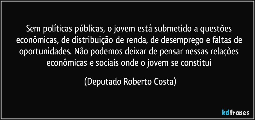 Sem políticas públicas, o jovem está submetido a questões econômicas, de distribuição de renda, de desemprego e faltas de oportunidades. Não podemos deixar de pensar nessas relações econômicas e sociais onde o jovem se constitui (Deputado Roberto Costa)