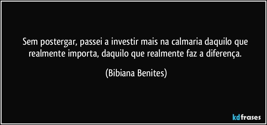 Sem postergar, passei a investir mais na calmaria daquilo que realmente importa, daquilo que realmente faz a diferença. (Bibiana Benites)