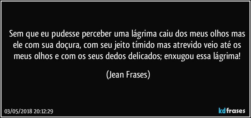 Sem que eu pudesse perceber uma lágrima caiu dos meus olhos mas ele com sua doçura, com seu jeito tímido mas atrevido veio até os meus olhos e com os seus dedos delicados; enxugou essa lágrima! (Jean Frases)