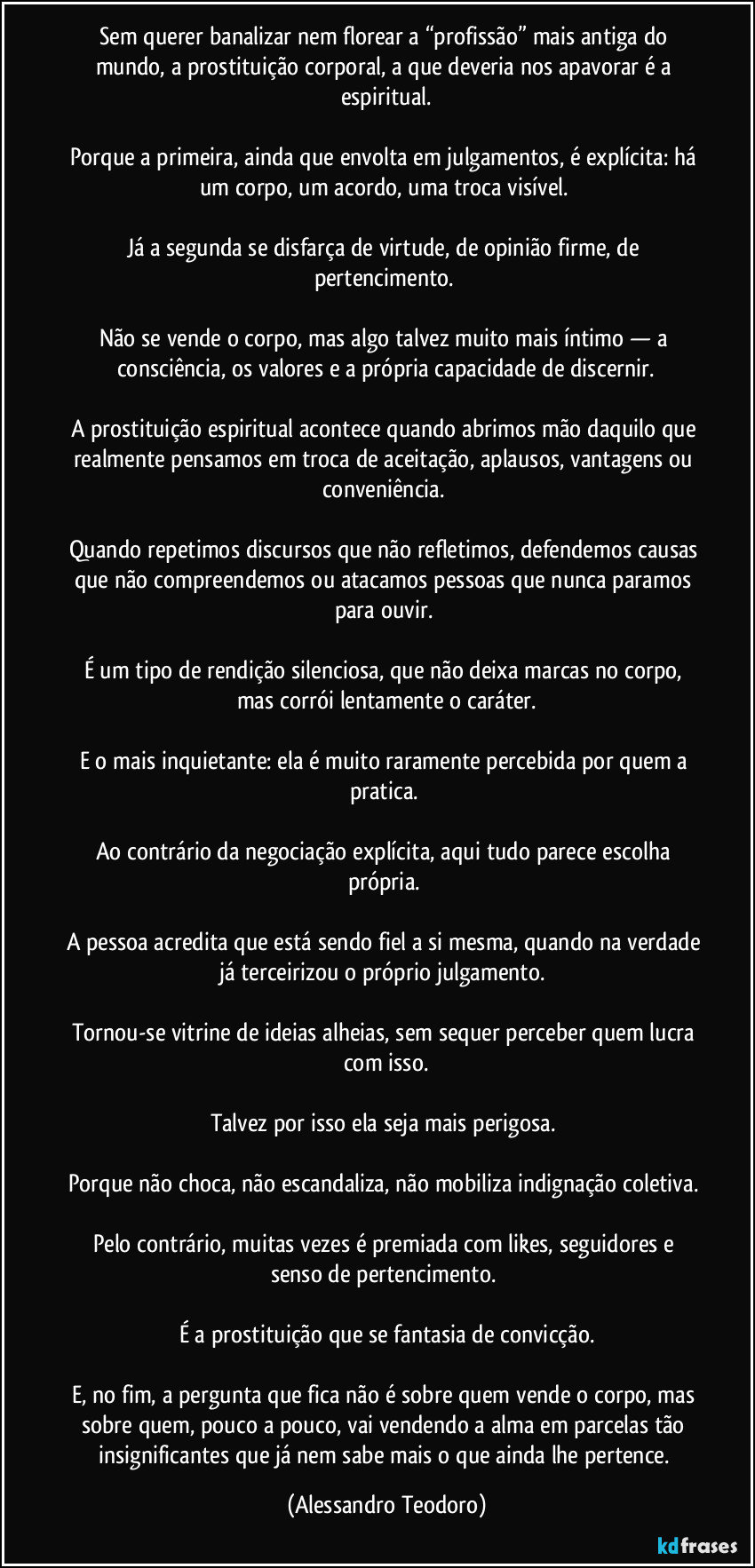 Sem querer banalizar nem florear a “profissão” mais antiga do mundo, a prostituição corporal, a que deveria nos apavorar é a espiritual.
Porque a primeira, ainda que envolta em julgamentos, é explícita: há um corpo, um acordo, uma troca visível.
Já a segunda se disfarça de virtude, de opinião firme, de pertencimento.
Não se vende o corpo, mas algo talvez muito mais íntimo — a consciência, os valores e a própria capacidade de discernir.
A prostituição espiritual acontece quando abrimos mão daquilo que realmente pensamos em troca de aceitação, aplausos, vantagens ou conveniência.
Quando repetimos discursos que não refletimos, defendemos causas que não compreendemos ou atacamos pessoas que nunca paramos para ouvir.
É um tipo de rendição silenciosa, que não deixa marcas no corpo, mas corrói lentamente o caráter.
E o mais inquietante: ela é muito raramente percebida por quem a pratica.
Ao contrário da negociação explícita, aqui tudo parece escolha própria.
A pessoa acredita que está sendo fiel a si mesma, quando na verdade já terceirizou o próprio julgamento.
Tornou-se vitrine de ideias alheias, sem sequer perceber quem lucra com isso.
Talvez por isso ela seja mais perigosa.
Porque não choca, não escandaliza, não mobiliza indignação coletiva.
Pelo contrário, muitas vezes é premiada com likes, seguidores e senso de pertencimento.
É a prostituição que se fantasia de convicção.
E, no fim, a pergunta que fica não é sobre quem vende o corpo, mas sobre quem, pouco a pouco, vai vendendo a alma em parcelas tão insignificantes que já nem sabe mais o que ainda lhe pertence. (Alessandro Teodoro)