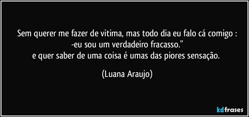 Sem querer me fazer de vitima, mas todo dia eu falo cá comigo :
-eu sou um verdadeiro fracasso.''
e quer saber de uma coisa é umas das piores sensação. (Luana Araujo)