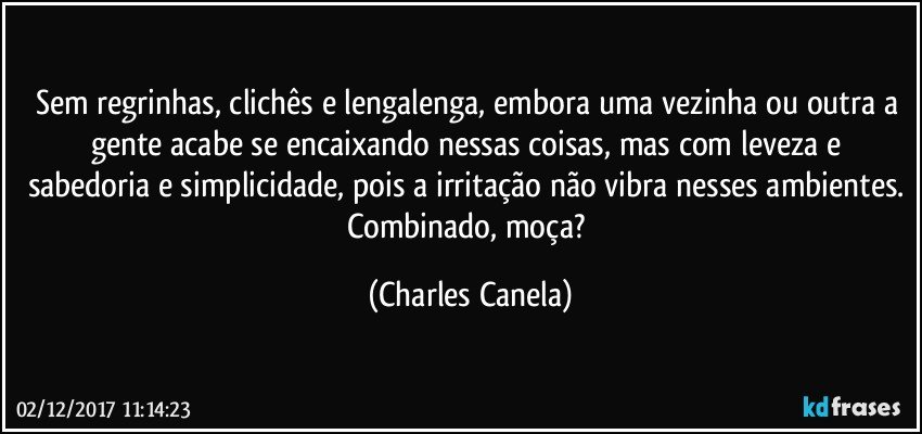 Sem regrinhas, clichês e lengalenga, embora uma vezinha ou outra a gente acabe se encaixando nessas coisas, mas com leveza e sabedoria e simplicidade, pois a irritação não vibra nesses ambientes. Combinado, moça? (Charles Canela)