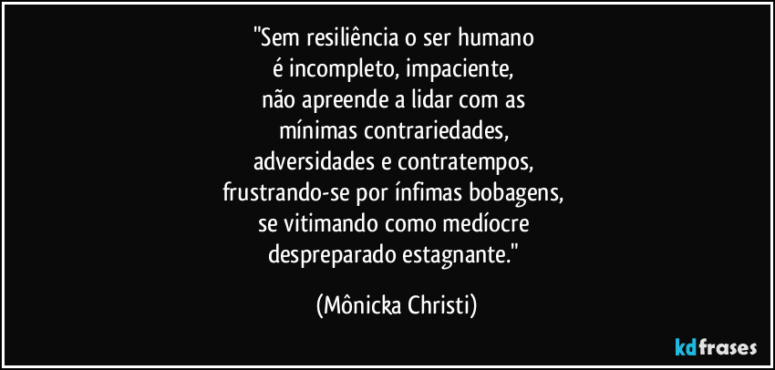 "Sem resiliência o ser humano 
é incompleto, impaciente, 
não apreende a lidar com as 
mínimas contrariedades, 
adversidades e contratempos, 
frustrando-se por ínfimas bobagens, 
se vitimando como medíocre 
despreparado estagnante." (Mônicka Christi)