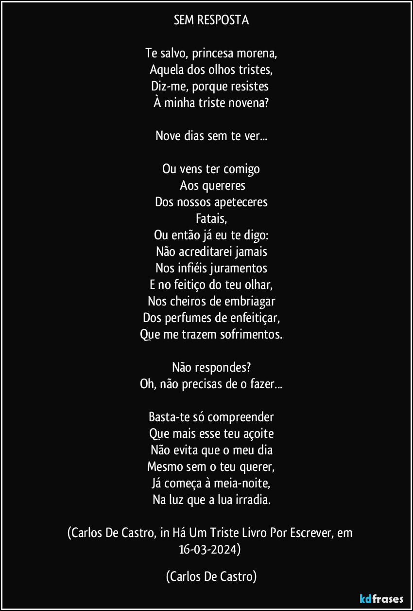 SEM RESPOSTA

Te salvo, princesa morena,
Aquela dos olhos tristes,
Diz-me, porque resistes 
À minha triste novena?

Nove dias sem te ver...

Ou vens ter comigo
 Aos quereres
Dos nossos apeteceres
Fatais,
Ou então já eu te digo:
Não acreditarei jamais
Nos infiéis juramentos
E no feitiço do teu olhar,
Nos cheiros de embriagar
Dos perfumes de enfeitiçar,
Que me trazem sofrimentos.

Não respondes?
Oh, não precisas de o fazer...

Basta-te só compreender
Que mais esse teu açoite
Não evita que o meu dia
Mesmo sem o teu querer,
Já começa à meia-noite,
Na luz que a lua irradia.

(Carlos De Castro, in Há Um Triste Livro Por Escrever, em 16-03-2024) (Carlos De Castro)