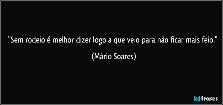 "Sem rodeio é melhor dizer logo a que veio para não ficar mais feio." (Mário Soares)