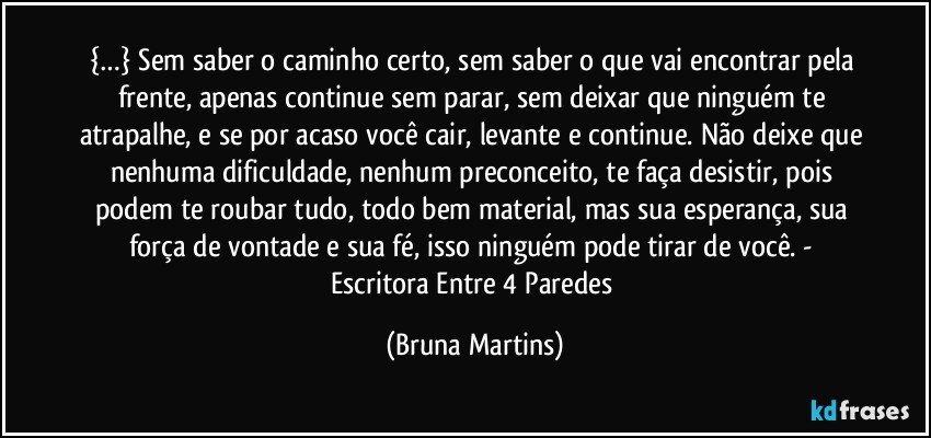 {…} Sem saber o caminho certo, sem saber o que vai encontrar pela frente, apenas continue sem parar, sem deixar que ninguém te atrapalhe, e se por acaso você cair, levante e continue. Não deixe que nenhuma dificuldade, nenhum preconceito, te faça desistir, pois podem te roubar tudo, todo bem material, mas sua esperança, sua força de vontade e sua fé, isso ninguém pode tirar de você. - Escritora Entre 4 Paredes (Bruna Martins)