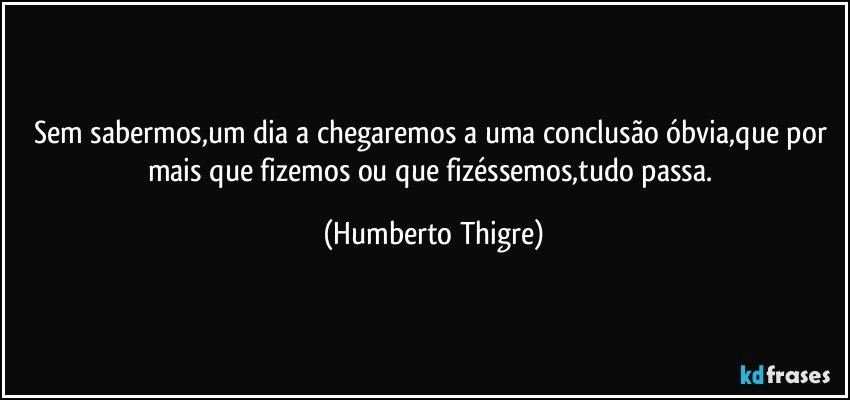 Sem sabermos,um dia a chegaremos  a uma conclusão óbvia,que por mais que fizemos ou que fizéssemos,tudo passa. (Humberto Thigre)