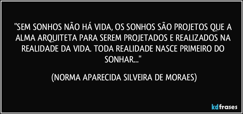 "SEM SONHOS NÃO HÁ VIDA, OS SONHOS SÃO PROJETOS QUE A ALMA ARQUITETA PARA SEREM PROJETADOS E REALIZADOS  NA REALIDADE DA VIDA. TODA REALIDADE NASCE PRIMEIRO DO SONHAR..." (NORMA APARECIDA SILVEIRA DE MORAES)