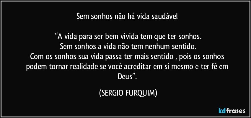 Sem sonhos não há vida saudável 

“A vida para ser bem vivida tem que ter sonhos.
Sem sonhos a vida não tem nenhum sentido.
Com os sonhos sua vida passa ter mais  sentido , pois os sonhos podem tornar realidade se você acreditar em si mesmo e ter fé em Deus”. (SERGIO FURQUIM)