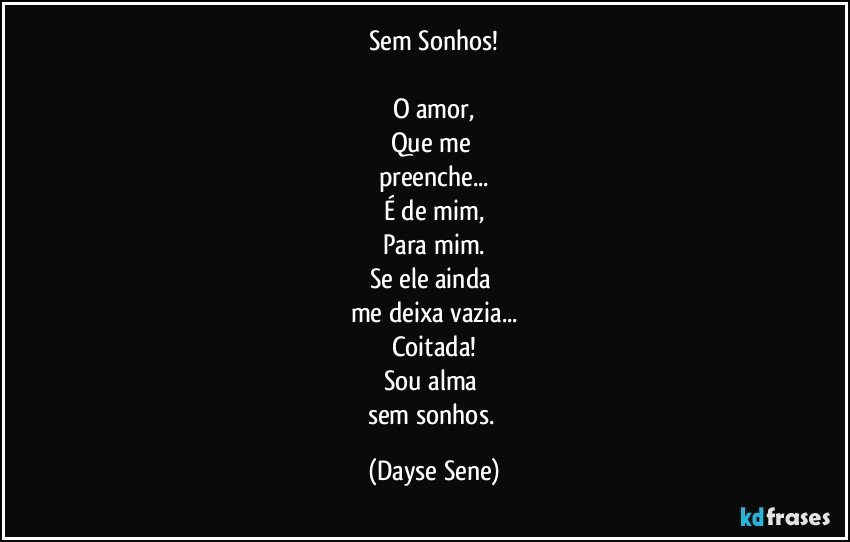 Sem Sonhos!

O amor,
Que me 
preenche...
É de mim,
Para mim.
Se ele ainda 
me deixa vazia...
Coitada!
Sou alma 
sem sonhos. (Dayse Sene)