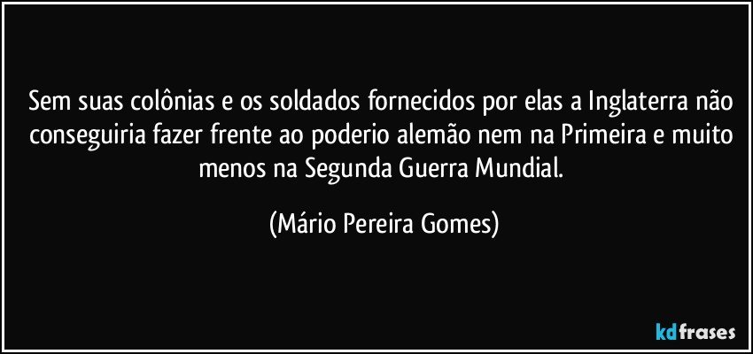 Sem suas colônias e os soldados fornecidos por elas a Inglaterra não conseguiria fazer frente ao poderio alemão nem na Primeira e muito menos na Segunda Guerra Mundial. (Mário Pereira Gomes)