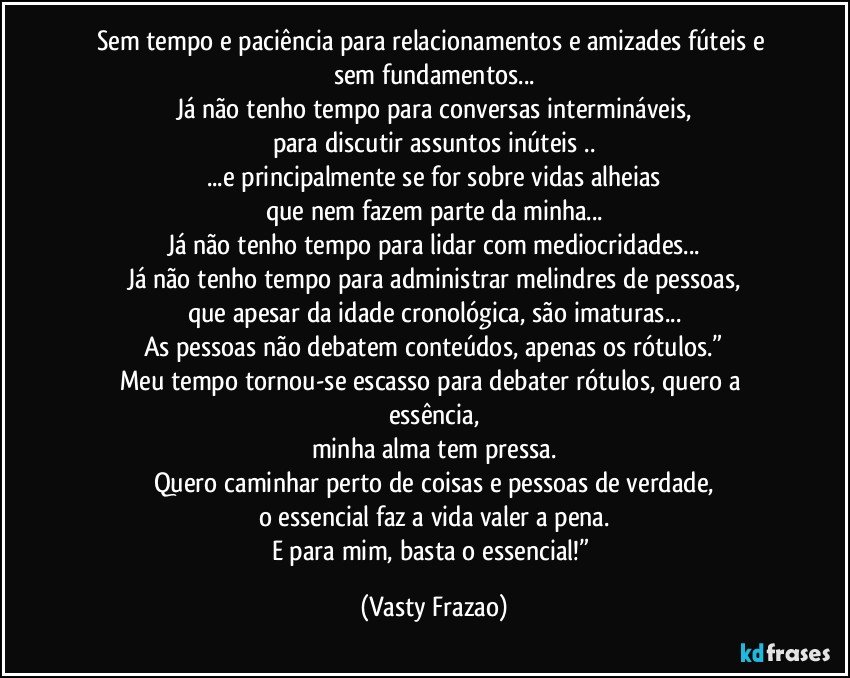 Sem tempo e paciência para relacionamentos e amizades fúteis e sem fundamentos...
Já não tenho tempo para conversas intermináveis,
para discutir assuntos inúteis ..
...e principalmente se for sobre vidas alheias
que nem fazem parte da minha...
Já não tenho tempo para lidar com mediocridades...
Já não tenho tempo para administrar melindres de pessoas,
que apesar da idade cronológica, são imaturas...
As pessoas não debatem conteúdos, apenas os rótulos.”
Meu tempo tornou-se escasso para debater rótulos, quero a essência,
minha alma tem pressa.
Quero caminhar perto de coisas e pessoas de verdade,
o essencial faz a vida valer a pena.
E para mim, basta o essencial!” (Vasty Frazao)