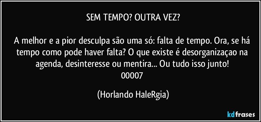 SEM TEMPO? OUTRA VEZ?

A melhor e a pior desculpa são uma só: falta de tempo. Ora, se há tempo como pode haver falta? O que existe é desorganizaçao na agenda, desinteresse ou mentira... Ou tudo isso junto! 
00007 (Horlando HaleRgia)