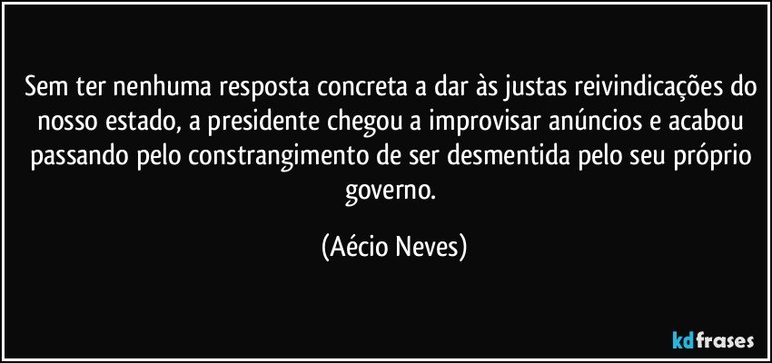 Sem ter nenhuma resposta concreta a dar às justas reivindicações do nosso estado, a presidente chegou a improvisar anúncios e acabou passando pelo constrangimento de ser desmentida pelo seu próprio governo. (Aécio Neves)